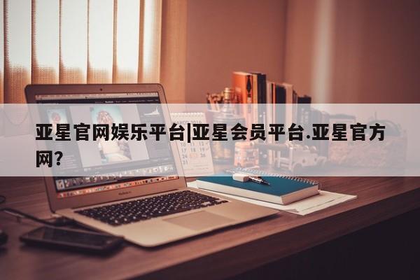 亚星官网娱乐平台 亚星娱乐亚星官网娱乐平台|亚星会员平台.亚星官方网？