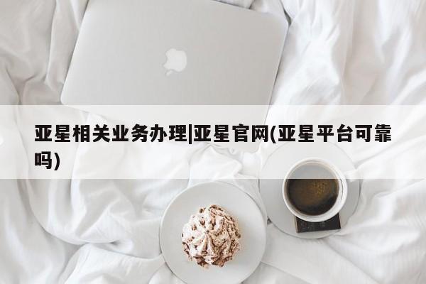 亚星官网娱乐平台 亚星娱乐亚星相关业务办理|亚星官网(亚星平台可靠吗)