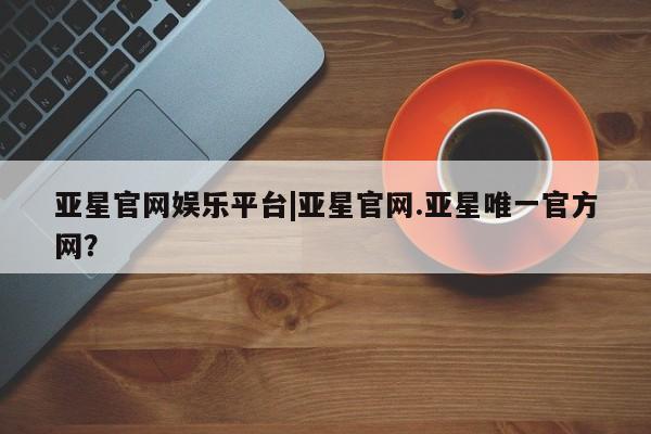 亚星官网娱乐平台 亚星娱乐亚星官网娱乐平台|亚星官网.亚星唯一官方网？