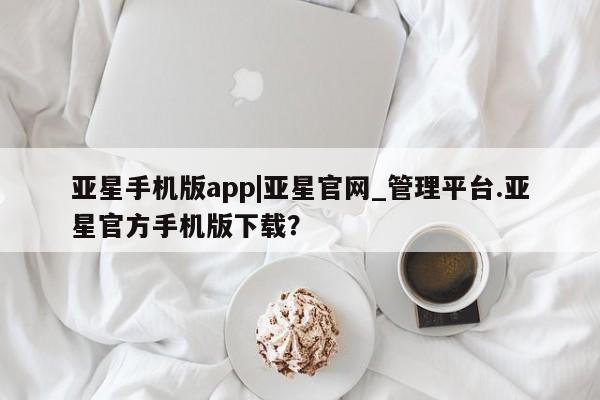 亚星官网娱乐平台 亚星娱乐亚星手机版app|亚星官网_管理平台.亚星官方手机版下载？