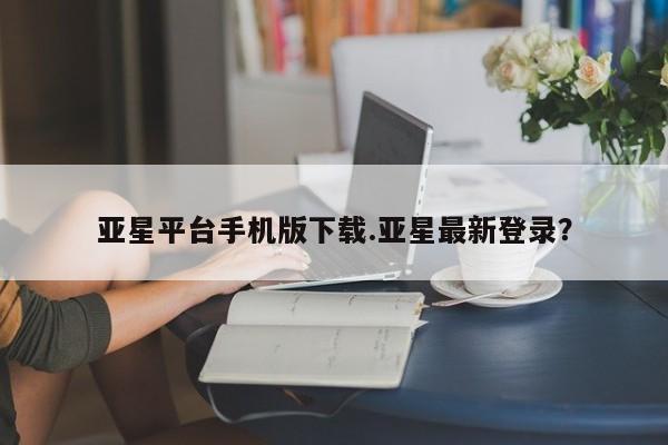 亚星官网娱乐平台 亚星娱乐亚星平台手机版下载.亚星最新登录？