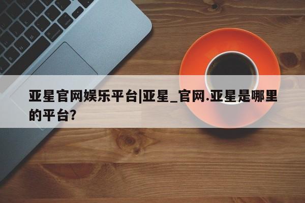 亚星官网娱乐平台 亚星娱乐亚星官网娱乐平台|亚星_官网.亚星是哪里的平台？