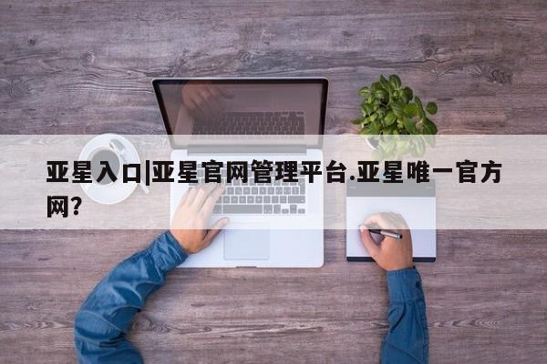 亚星官网娱乐平台 亚星娱乐亚星入口|亚星官网管理平台.亚星唯一官方网？