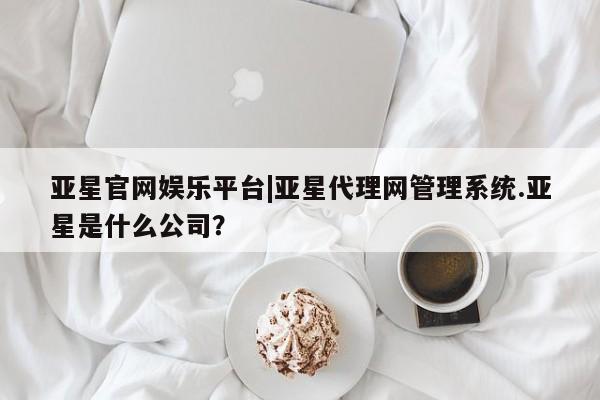 亚星官网娱乐平台 亚星娱乐亚星官网娱乐平台|亚星代理网管理系统.亚星是什么公司？