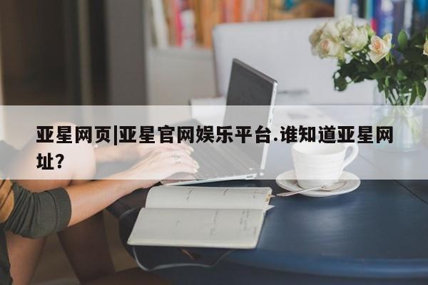 亚星官网娱乐平台 亚星娱乐亚星网页|亚星官网娱乐平台.谁知道亚星网址？