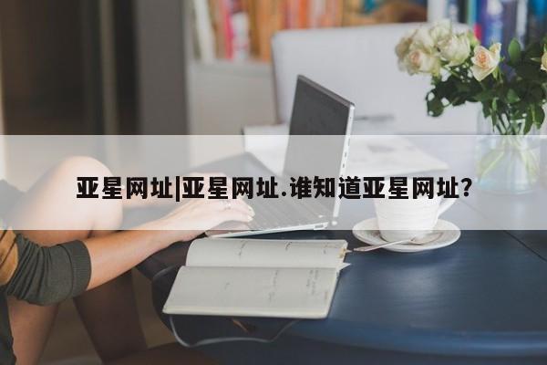 亚星官网娱乐平台 亚星娱乐亚星网址|亚星网址.谁知道亚星网址？