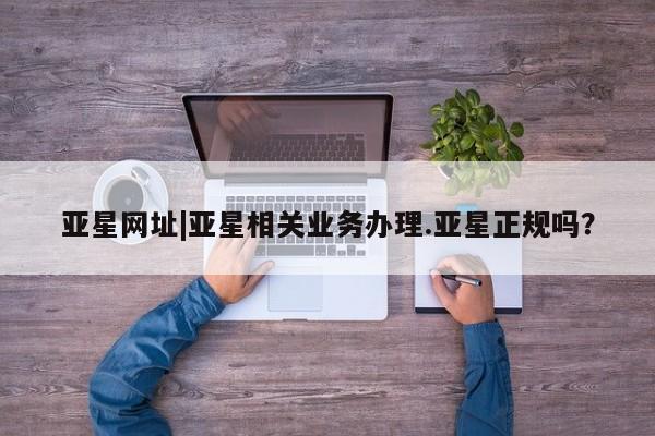 亚星官网娱乐平台 亚星娱乐亚星网址|亚星相关业务办理.亚星正规吗？