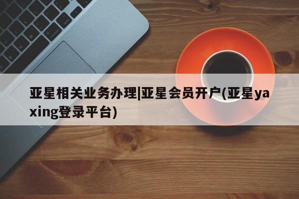亚星官网娱乐平台 亚星娱乐亚星相关业务办理|亚星会员开户(亚星yaxing登录平台)