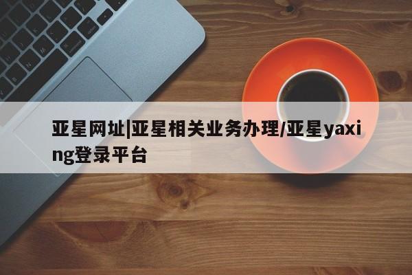 亚星官网娱乐平台 亚星娱乐亚星网址|亚星相关业务办理/亚星yaxing登录平台