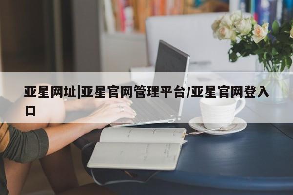 亚星官网娱乐平台 亚星娱乐亚星网址|亚星官网管理平台/亚星官网登入口