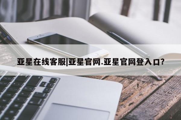 亚星官网娱乐平台 亚星娱乐亚星在线客服|亚星官网.亚星官网登入口？